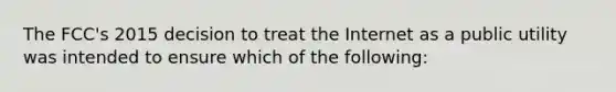 The FCC's 2015 decision to treat the Internet as a public utility was intended to ensure which of the following: