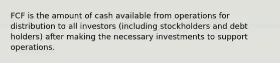 FCF is the amount of cash available from operations for distribution to all investors (including stockholders and debt holders) after making the necessary investments to support operations.