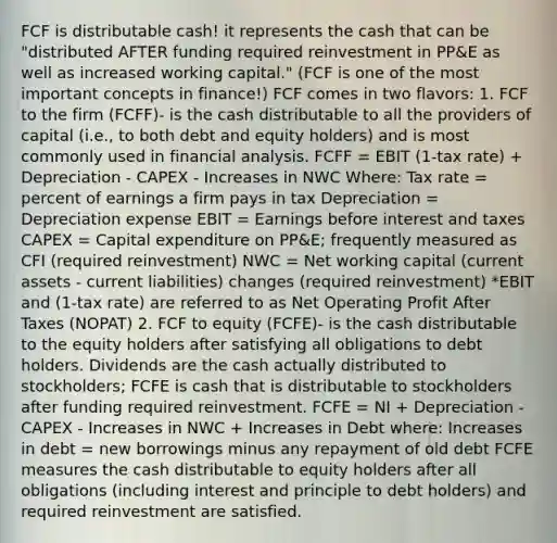 FCF is distributable cash! it represents the cash that can be "distributed AFTER funding required reinvestment in PP&E as well as increased working capital." (FCF is one of the most important concepts in finance!) FCF comes in two flavors: 1. FCF to the firm (FCFF)- is the cash distributable to all the providers of capital (i.e., to both debt and equity holders) and is most commonly used in financial analysis. FCFF = EBIT (1-tax rate) + Depreciation - CAPEX - Increases in NWC Where: Tax rate = percent of earnings a firm pays in tax Depreciation = Depreciation expense EBIT = Earnings before interest and taxes CAPEX = Capital expenditure on PP&E; frequently measured as CFI (required reinvestment) NWC = Net working capital (current assets - current liabilities) changes (required reinvestment) *EBIT and (1-tax rate) are referred to as Net Operating Profit After Taxes (NOPAT) 2. FCF to equity (FCFE)- is the cash distributable to the equity holders after satisfying all obligations to debt holders. Dividends are the cash actually distributed to stockholders; FCFE is cash that is distributable to stockholders after funding required reinvestment. FCFE = NI + Depreciation - CAPEX - Increases in NWC + Increases in Debt where: Increases in debt = new borrowings minus any repayment of old debt FCFE measures the cash distributable to equity holders after all obligations (including interest and principle to debt holders) and required reinvestment are satisfied.