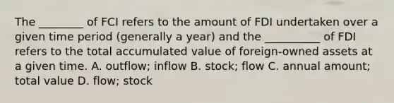 The ________ of FCI refers to the amount of FDI undertaken over a given time period (generally a year) and the __________ of FDI refers to the total accumulated value of foreign-owned assets at a given time. A. outflow; inflow B. stock; flow C. annual amount; total value D. flow; stock