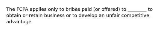 The FCPA applies only to bribes paid (or offered) to ________ to obtain or retain business or to develop an unfair competitive advantage.