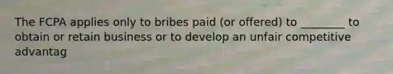 The FCPA applies only to bribes paid (or offered) to ________ to obtain or retain business or to develop an unfair competitive advantag