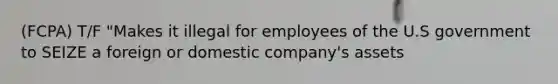 (FCPA) T/F "Makes it illegal for employees of the U.S government to SEIZE a foreign or domestic company's assets