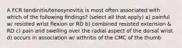 A FCR tendinitis/tenosynovitis is most often associated with which of the following findings? (select all that apply) a) painful w/ resisted wrist flexion or RD b) combined resisted extension & RD c) pain and swelling over the radial aspect of the dorsal wrist d) occurs in association w/ arthritis of the CMC of the thumb