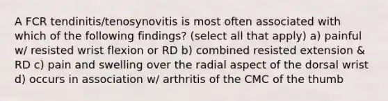 A FCR tendinitis/tenosynovitis is most often associated with which of the following findings? (select all that apply) a) painful w/ resisted wrist flexion or RD b) combined resisted extension & RD c) pain and swelling over the radial aspect of the dorsal wrist d) occurs in association w/ arthritis of the CMC of the thumb