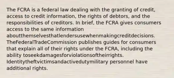 The FCRA is a federal law dealing with the granting of credit, access to credit information, the rights of debtors, and the responsibilities of creditors. In brief, the FCRA gives consumers access to the same information aboutthemselvesthatlendersusewhenmakingcreditdecisions. TheFederalTradeCommission publishes guides for consumers that explain all of their rights under the FCRA, including the ability toseekdamagesforviolationsoftheirrights. Identitytheftvictimsandactivedutymilitary personnel have additional rights.