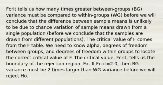 Fcrit tells us how many times greater between-groups (BG) variance must be compared to within-groups (WG) before we will conclude that the difference between sample means is unlikely to be due to chance variation of sample means drawn from a single population (before we conclude that the samples are drawn from different populations). The critical value of F comes from the F table. We need to know alpha, degrees of freedom between groups, and degrees of freedom within groups to locate the correct critical value of F. The critical value, Fcrit, tells us the boundary of the rejection region. Ex. If Fcrit=2.0, then BG variance must be 2 times larger than WG variance before we will reject Ho.