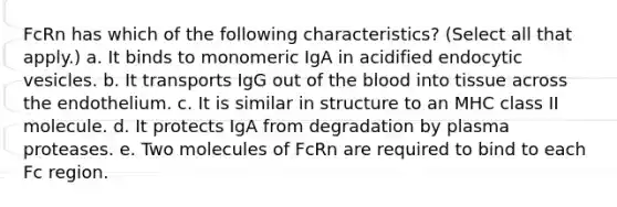 FcRn has which of the following characteristics? (Select all that apply.) a. It binds to monomeric IgA in acidified endocytic vesicles. b. It transports IgG out of the blood into tissue across the endothelium. c. It is similar in structure to an MHC class II molecule. d. It protects IgA from degradation by plasma proteases. e. Two molecules of FcRn are required to bind to each Fc region.