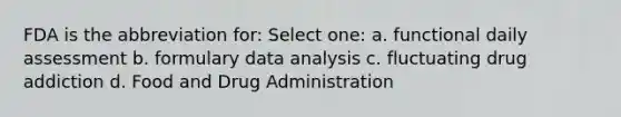 FDA is the abbreviation for: Select one: a. functional daily assessment b. formulary data analysis c. fluctuating drug addiction d. Food and Drug Administration