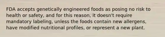 FDA accepts genetically engineered foods as posing no risk to health or safety, and for this reason, it doesn't require mandatory labeling, unless the foods contain new allergens, have modified nutritional profiles, or represent a new plant.