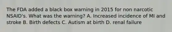 The FDA added a black box warning in 2015 for non narcotic NSAID's. What was the warning? A. Increased incidence of MI and stroke B. Birth defects C. Autism at birth D. renal failure