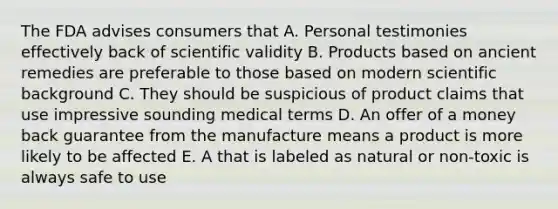 The FDA advises consumers that A. Personal testimonies effectively back of scientific validity B. Products based on ancient remedies are preferable to those based on modern scientific background C. They should be suspicious of product claims that use impressive sounding medical terms D. An offer of a money back guarantee from the manufacture means a product is more likely to be affected E. A that is labeled as natural or non-toxic is always safe to use