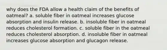 why does the FDA allow a health claim of the benefits of oatmeal? a. soluble fiber in oatmeal increases glucose absorption and insulin release. b. insoluble fiber in oatmeal reduces cholesterol formation. c. soluble fiber in the oatmeal reduces cholesterol absorption. d. insoluble fiber in oatmeal increases glucose absorption and glucagon release.