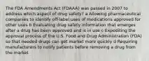 The FDA Amendments Act (FDAAA) was passed in 2007 to address which aspect of drug safety? a Allowing pharmaceutical companies to identify off-label uses of medications approved for other uses b Evaluating drug safety information that emerges after a drug has been approved and is in use c Expediting the approval process of the U.S. Food and Drug Administration (FDA) so that needed drugs can get market more quickly d Requiring manufacturers to notify patients before removing a drug from the market