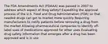 The FDA Amendments Act (FDAAA) was passed in 2007 to address which aspect of drug safety? Expediting the approval process of the U.S. Food and Drug Administration (FDA) so that needed drugs can get to market more quickly Requiring manufacturers to notify patients before removing a drug from the market Allowing pharmaceutical companies to identify off-label uses of medications approved for other uses Evaluating drug safety information that emerges after a drug has been approved and is in use