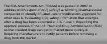 The FDA Amendments Act (FDAAA) was passed in 2007 to address which aspect of drug safety? a. Allowing pharmaceutical companies to identify off-label uses of medications approved for other uses b. Evaluating drug safety information that emerges after a drug has been approved and is in use c. Expediting the approval process of the U.S. Food and Drug Administration (FDA) so that needed drugs can get to market more quickly d. Requiring manufacturers to notify patients before removing a drug from the market