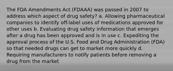 The FDA Amendments Act (FDAAA) was passed in 2007 to address which aspect of drug safety? a. Allowing pharmaceutical companies to identify off-label uses of medications approved for other uses b. Evaluating drug safety information that emerges after a drug has been approved and is in use c. Expediting the approval process of the U.S. Food and Drug Administration (FDA) so that needed drugs can get to market more quickly d. Requiring manufacturers to notify patients before removing a drug from the market