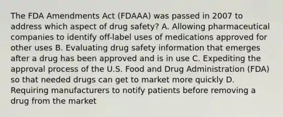 The FDA Amendments Act (FDAAA) was passed in 2007 to address which aspect of drug safety? A. Allowing pharmaceutical companies to identify off-label uses of medications approved for other uses B. Evaluating drug safety information that emerges after a drug has been approved and is in use C. Expediting the approval process of the U.S. Food and Drug Administration (FDA) so that needed drugs can get to market more quickly D. Requiring manufacturers to notify patients before removing a drug from the market