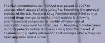 The FDA Amendments Act (FDAAA) was passed in 2007 to address which aspect of drug safety? a. Expediting the approval process of the U.S. Food and Drug Administration (FDA) so that needed drugs can get to market more quickly. b. Allowing pharmaceutical companies to identify off-label uses of medications approved for other uses. c. Requiring manufacturers to notify patients before removing a drug from the market. d. Evaluating drug safety information that emerges after a drug has been approved and is in use.