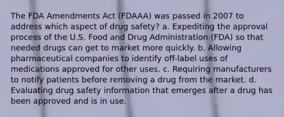 The FDA Amendments Act (FDAAA) was passed in 2007 to address which aspect of drug safety? a. Expediting the approval process of the U.S. Food and Drug Administration (FDA) so that needed drugs can get to market more quickly. b. Allowing pharmaceutical companies to identify off-label uses of medications approved for other uses. c. Requiring manufacturers to notify patients before removing a drug from the market. d. Evaluating drug safety information that emerges after a drug has been approved and is in use.