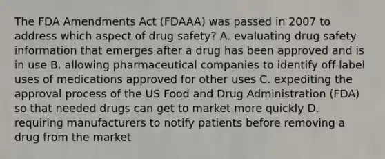 The FDA Amendments Act (FDAAA) was passed in 2007 to address which aspect of drug safety? A. evaluating drug safety information that emerges after a drug has been approved and is in use B. allowing pharmaceutical companies to identify off-label uses of medications approved for other uses C. expediting the approval process of the US Food and Drug Administration (FDA) so that needed drugs can get to market more quickly D. requiring manufacturers to notify patients before removing a drug from the market