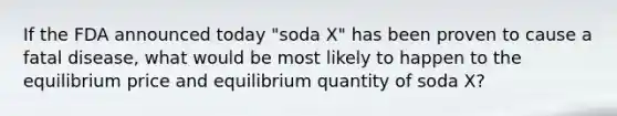 If the FDA announced today "soda X" has been proven to cause a fatal disease, what would be most likely to happen to the equilibrium price and equilibrium quantity of soda X?