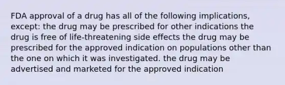 FDA approval of a drug has all of the following implications, except: the drug may be prescribed for other indications the drug is free of life-threatening side effects the drug may be prescribed for the approved indication on populations other than the one on which it was investigated. the drug may be advertised and marketed for the approved indication