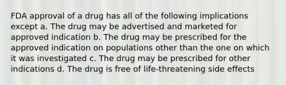 FDA approval of a drug has all of the following implications except a. The drug may be advertised and marketed for approved indication b. The drug may be prescribed for the approved indication on populations other than the one on which it was investigated c. The drug may be prescribed for other indications d. The drug is free of life-threatening side effects