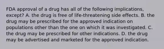 FDA approval of a drug has all of the following implications, except? A. the drug is free of life-threatening side effects. B. the drug may be prescribed for the approved indication on populations other than the one on which it was investigated. C. the drug may be prescribed for other indications. D. the drug may be advertised and marketed for the approved indication.