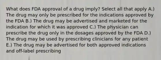 What does FDA approval of a drug imply? Select all that apply A.) The drug may only be prescribed for the indications approved by the FDA B.) The drug may be advertised and marketed for the indication for which it was approved C.) The physician can prescribe the drug only in the dosages approved by the FDA D.) The drug may be used by prescribing clinicians for any patient E.) The drug may be advertised for both approved indications and off-label prescribing