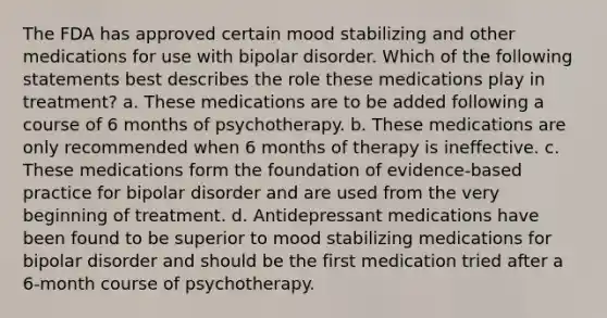 The FDA has approved certain mood stabilizing and other medications for use with bipolar disorder. Which of the following statements best describes the role these medications play in treatment? a. These medications are to be added following a course of 6 months of psychotherapy. b. These medications are only recommended when 6 months of therapy is ineffective. c. These medications form the foundation of evidence-based practice for bipolar disorder and are used from the very beginning of treatment. d. Antidepressant medications have been found to be superior to mood stabilizing medications for bipolar disorder and should be the first medication tried after a 6-month course of psychotherapy.