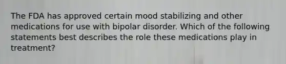 The FDA has approved certain mood stabilizing and other medications for use with bipolar disorder. Which of the following statements best describes the role these medications play in treatment?