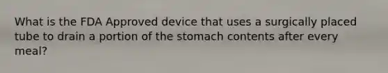 What is the FDA Approved device that uses a surgically placed tube to drain a portion of the stomach contents after every meal?