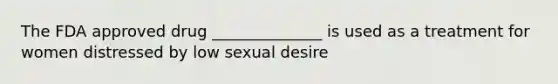 The FDA approved drug ______________ is used as a treatment for women distressed by low sexual desire