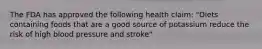 The FDA has approved the following health claim: "Diets containing foods that are a good source of potassium reduce the risk of high blood pressure and stroke"