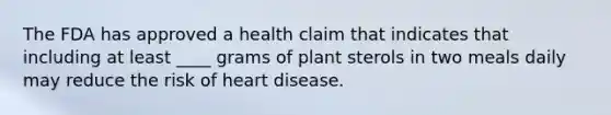 The FDA has approved a health claim that indicates that including at least ____ grams of plant sterols in two meals daily may reduce the risk of heart disease.