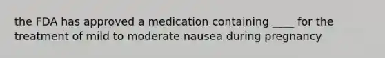 the FDA has approved a medication containing ____ for the treatment of mild to moderate nausea during pregnancy