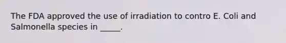 The FDA approved the use of irradiation to contro E. Coli and Salmonella species in _____.