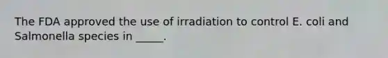 The FDA approved the use of irradiation to control E. coli and Salmonella species in _____.​