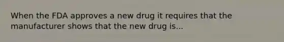 When the FDA approves a new drug it requires that the manufacturer shows that the new drug is...