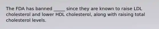 The FDA has banned _____ since they are known to raise LDL cholesterol and lower HDL cholesterol, along with raising total cholesterol levels.