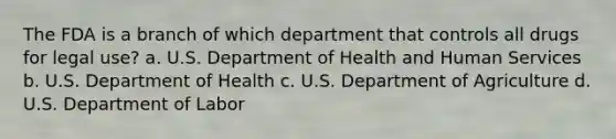 The FDA is a branch of which department that controls all drugs for legal use? a. U.S. Department of Health and Human Services b. U.S. Department of Health c. U.S. Department of Agriculture d. U.S. Department of Labor