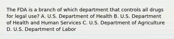 The FDA is a branch of which department that controls all drugs for legal use? A. U.S. Department of Health B. U.S. Department of Health and Human Services C. U.S. Department of Agriculture D. U.S. Department of Labor