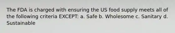 The FDA is charged with ensuring the US food supply meets all of the following criteria EXCEPT: a. Safe b. Wholesome c. Sanitary d. Sustainable