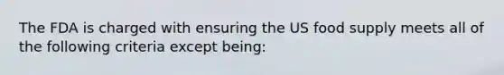 The FDA is charged with ensuring the US food supply meets all of the following criteria except being: