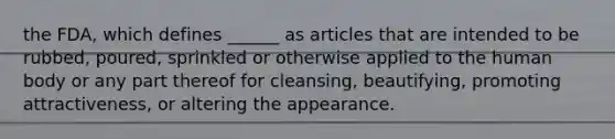 the FDA, which defines ______ as articles that are intended to be rubbed, poured, sprinkled or otherwise applied to the human body or any part thereof for cleansing, beautifying, promoting attractiveness, or altering the appearance.