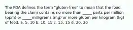 The FDA defines the term "gluten-free" to mean that the food bearing the claim contains no more than _____ parts per million (ppm) or _____milligrams (mg) or more gluten per kilogram (kg) of food. a. 5, 10 b. 10, 15 c. 15, 15 d. 20, 20