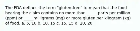 The FDA defines the term "gluten-free" to mean that the food bearing the claim contains no more than _____ parts per million (ppm) or _____milligrams (mg) or more gluten per kilogram (kg) of food. a. 5, 10 b. 10, 15 c. 15, 15 d. 20, 20