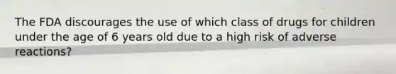 The FDA discourages the use of which class of drugs for children under the age of 6 years old due to a high risk of adverse reactions?