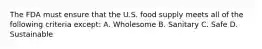 The FDA must ensure that the U.S. food supply meets all of the following criteria except: A. Wholesome B. Sanitary C. Safe D. Sustainable